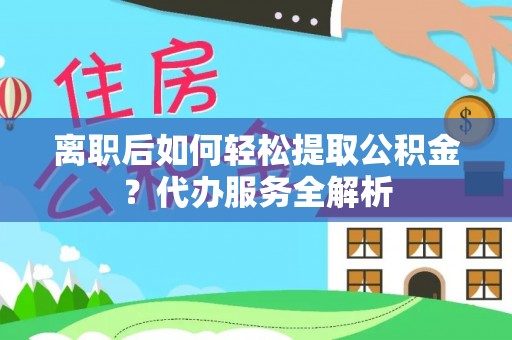 五台离职后如何轻松提取公积金？代办服务全解析
