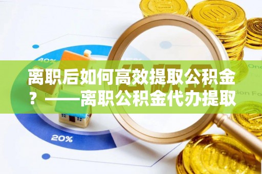 五台离职后如何高效提取公积金？——离职公积金代办提取全流程解析