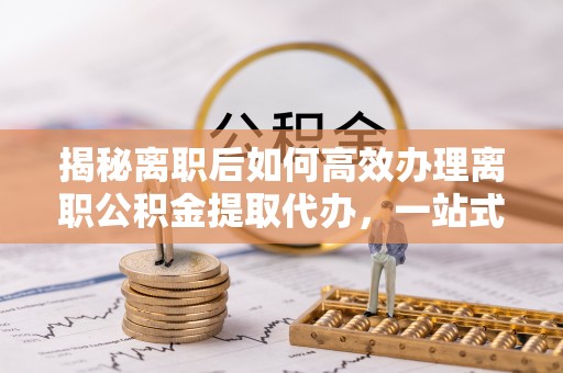 五台揭秘离职后如何高效办理离职公积金提取代办，一站式服务全解析