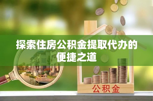 五台探索住房公积金提取代办的便捷之道