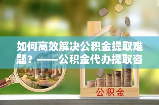 五台如何高效解决公积金提取难题？——公积金代办提取咨询服务全解析