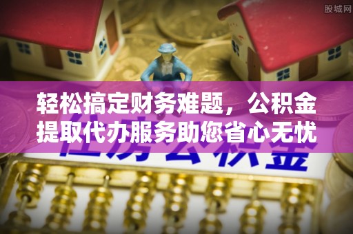 五台轻松搞定财务难题，公积金提取代办服务助您省心无忧