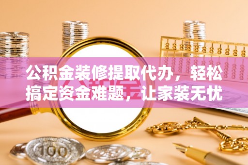 五台公积金装修提取代办，轻松搞定资金难题，让家装无忧