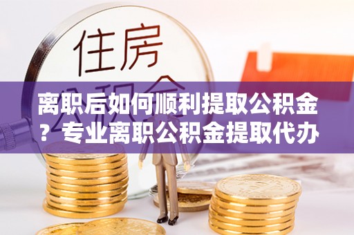 五台离职后如何顺利提取公积金？专业离职公积金提取代办服务指南
