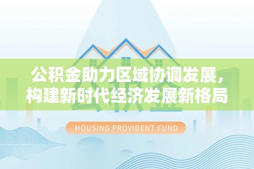 五台公积金助力区域协调发展，构建新时代经济发展新格局