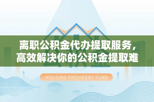 五台离职公积金代办提取服务，高效解决你的公积金提取难题