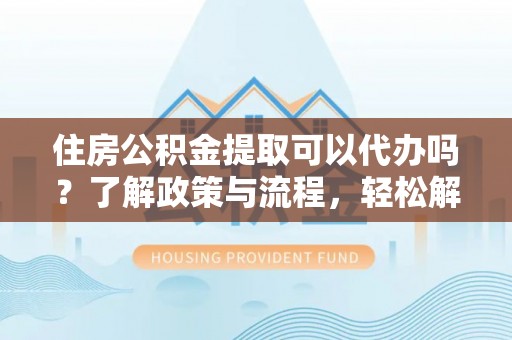 五台住房公积金提取可以代办吗？了解政策与流程，轻松解决你的疑问