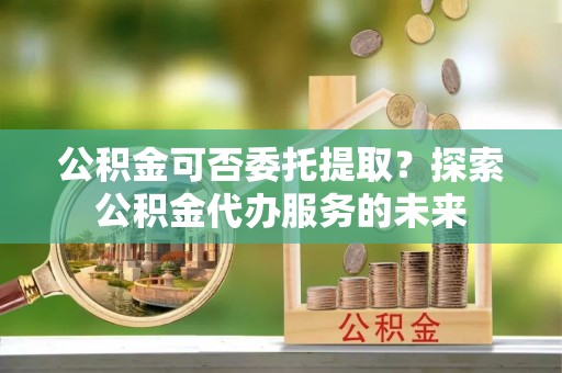 五台公积金可否委托提取？探索公积金代办服务的未来
